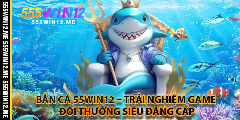 Bắn Cá 55WIN12 – Trải Nghiệm Game Đổi Thưởng Siêu Đẳng Cấp