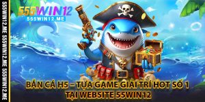Bắn Cá H5 – Tựa Game Giải Trí Hot Số 1 Tại Website 55WIN12