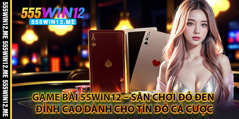 Game Bài 55WIN12 – Sân Chơi Đỏ Đen Đỉnh Cao Dành Cho Tín Đồ Cá Cược