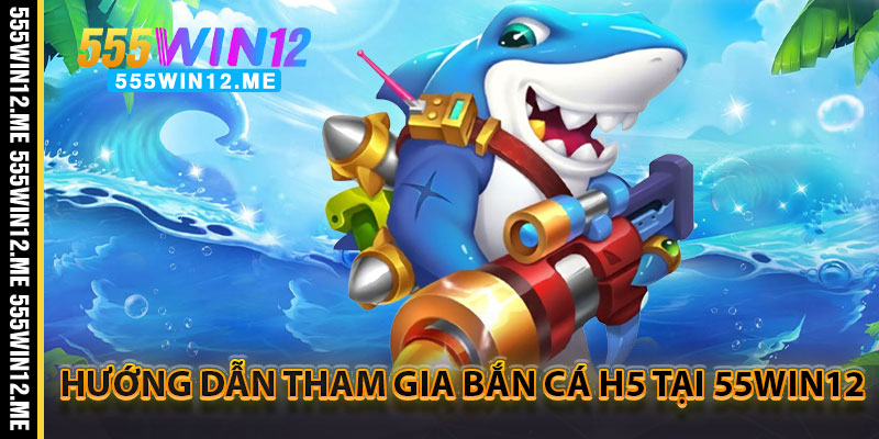 Hướng Dẫn Tham Gia Bắn Cá H5 Tại 55WIN12